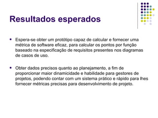 Resultados esperados Espera-se obter um protótipo capaz de calcular e fornecer uma métrica de software eficaz, para calcular os pontos por função baseado na especificação de requisitos presentes nos diagramas de casos de uso. Obter dados precisos quanto ao planejamento, a fim de proporcionar maior dinamicidade e habilidade para gestores de projetos, podendo contar com um sistema prático e rápido para lhes fornecer métricas precisas para desenvolvimento de projeto. 