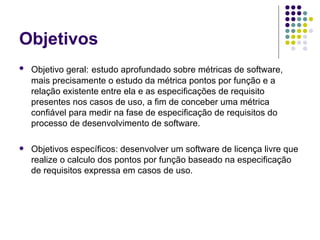 Objetivos Objetivo geral:   estudo aprofundado sobre métricas de software, mais precisamente o estudo da métrica pontos por função e a relação existente entre ela e as especificações de requisito presentes nos casos de uso, a fim de conceber uma métrica confiável para medir na fase de especificação de requisitos do processo de desenvolvimento de software.  Objetivos específicos: desenvolver um software de licença livre que realize o calculo dos pontos por função baseado na especificação de requisitos expressa em casos de uso. 