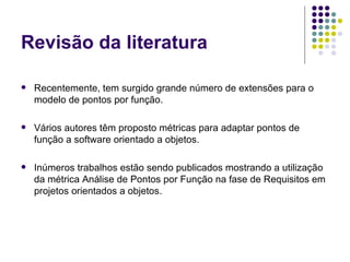 Revisão da literatura Recentemente, tem surgido grande número de extensões para o modelo de pontos por função.  Vários autores têm proposto métricas para adaptar pontos de função a software orientado a objetos.  Inúmeros trabalhos estão sendo publicados mostrando a utilização da métrica Análise de Pontos por Função na fase de Requisitos em projetos orientados a objetos.  