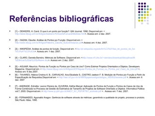 Referências bibliográficas [1] – DEKKERS, A. Carol. O que é um ponto por função?: QAI Journal, 1998. Disponível em: < http://www.bfpug.com.br/Artigos/Dekkers-PontosDeFuncaoEMedidas.htm >. Acesso em: 2 dez. 2007. [2] – HAZAN, Claudia. Análise de Pontos por Função. Disponível em: < http://www.bfpug.com.br/Artigos/Palestra_Claudia_Subcontratacao.pdf >.Acesso em: 4 dez. 2007. [3] – WIKIPEDIA. Análise de pontos de função. Disponível em: < http://pt.wikipedia.org/wiki/An %C3%A1lise_ de_pontos_de_fun %C3%A7%C3%A3o >. Acesso em: 1 dez. 2007. [4] – CLARO, Daniela Barreiro. Métricas de Software. Disponível em: < http://www.inf.ufsc.br/~danclaro/download/disciplinas/M %E9tricas%20de%20Software. doc >. Acesso em: 2 dez. 2007. [5] – AGUIAR, Maurício. Pontos de Função ou Pontos por Caso de Uso? Como Estimar Projetos Orientados a Objetos. Developers Magazine. Disponível em: <  http://www.bfpug.com.br/Artigos/UCP/Aguiar-Pontos_de_Funcao_ou_Pontos_por_Caso_de_Uso.pdf  >. Acesso em: 6 dez.2007. [6] – TAVARES, Helena Cristina A. B., CARVALHO, Ana Elizabete S., CASTRO Jaelson F. B. Medição de Pontos por Função a Partir da Especificação de Requisitos.Disponível em: <  http://wer.inf.puc-rio.br/WERpapers/artigos/artigos_WER02/tavares.pdf  >. Acesso em: 6 dez. 2007  [7] - ANDRADE, Edmélia  Leonor Pereira de, OLIVEIRA, Káthia Marçal. Aplicação de Pontos de Função e Pontos de Casos de Uso de Forma Combinada no Processo de Gestão de Estimativa de Tamanho de Projetos de Software Orientado a Objetos. Informática Pública vol.7, 2005. Disponível em: <  http://www.ip.pbh.gov.br/ANO7_N1_PDF/IP7N1_andrade.pdf  > . Acesso em: 7 dez. 2007. [8] - FERNANDES, Aguinaldo Aragon. Gerência de software através de métricas: garantindo a qualidade do projeto, processo e produto.  São Paulo: Atlas, 1995. 