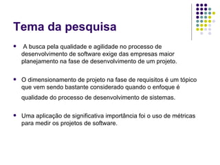Tema da pesquisa A busca pela qualidade e agilidade no processo de desenvolvimento de software exige das empresas maior planejamento na fase de desenvolvimento de um projeto.  O dimensionamento de projeto na fase de requisitos é um tópico que vem sendo bastante considerado quando o enfoque é qualidade do processo de desenvolvimento de sistemas.   Uma aplicação de significativa importância foi o uso de métricas para medir os projetos de software. 