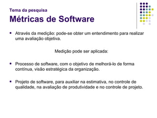 Tema da pesquisa   Métricas de Software Através da medição: pode-se obter um entendimento para realizar uma avaliação objetiva. Medição pode ser aplicada: Processo de software, com o objetivo de melhorá-lo de forma contínua, visão estratégica da organização. Projeto de software, para auxiliar na estimativa, no controle de qualidade, na avaliação de produtividade e no controle de projeto. 