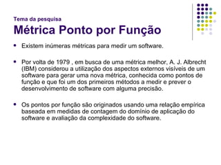 Tema da pesquisa Métrica Ponto por Função Existem inúmeras métricas para medir um software. Por volta de 1979 , em busca de uma métrica melhor, A. J. Albrecht (IBM) considerou a utilização dos aspectos externos visíveis de um software para gerar uma nova métrica, conhecida como pontos de função e que foi um dos primeiros métodos a medir e prever o desenvolvimento de software com alguma precisão.  Os pontos por função são originados usando uma relação empírica baseada em medidas de contagem do domínio de aplicação do software e avaliação da complexidade do software. 