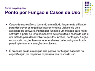 Tema da pesquisa Ponto por Função e Casos de Uso Casos de uso estão se tornando um método largamente utilizado para descrever os requisitos aparentemente visíveis de uma aplicação de software. Pontos por função é um método para medir software a partir de uma perspectiva de requisitos e casos de uso é um método para desenvolver requisitos. Ambos, pontos por função e casos de uso, tentam ser independentes da tecnologia utilizada para implementar a solução de software. É proposto então a medição dos pontos por função baseado na especificação de requisitos expressos nos casos de uso. 