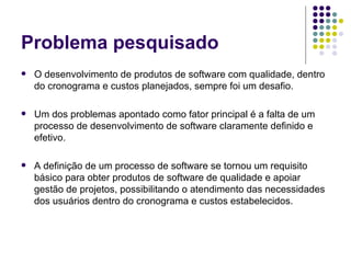 Problema pesquisado O desenvolvimento de produtos de software com qualidade, dentro do cronograma e custos planejados, sempre foi um desafio. Um dos problemas apontado como fator principal é a falta de um processo de desenvolvimento de software claramente definido e efetivo.  A definição de um processo de software se tornou um requisito básico para obter produtos de software de qualidade e apoiar gestão de projetos, possibilitando o atendimento das necessidades dos usuários dentro do cronograma e custos estabelecidos.  
