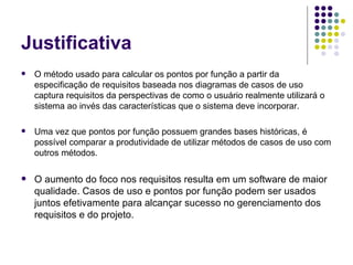 Justificativa O método usado para calcular os pontos por função a partir da especificação de requisitos baseada nos diagramas de casos de uso captura requisitos da perspectivas de como o usuário realmente utilizará o sistema ao invés das características que o sistema deve incorporar.  Uma vez que pontos por função possuem grandes bases históricas, é possível comparar a produtividade de utilizar métodos de casos de uso com outros métodos.  O aumento do foco nos requisitos resulta em um software de maior qualidade. Casos de uso e pontos por função podem ser usados juntos efetivamente para alcançar sucesso no gerenciamento dos requisitos e do projeto.  