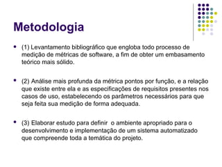 Metodologia (1) Levantamento bibliográfico que engloba todo processo de medição de métricas de software, a fim de obter um embasamento teórico mais sólido.  (2)   Análise mais profunda da métrica pontos por função, e a relação que existe entre ela e as especificações de requisitos presentes nos casos de uso, estabelecendo os parâmetros necessários para que seja feita sua medição de forma adequada. (3)   Elaborar estudo para definir  o ambiente apropriado para o desenvolvimento e implementação de um sistema automatizado que compreende toda a temática do projeto. 