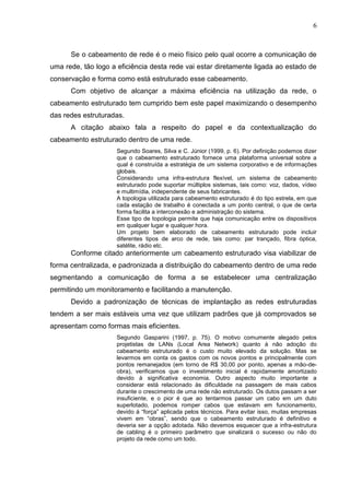 6



      Se o cabeamento de rede é o meio físico pelo qual ocorre a comunicação de
uma rede, tão logo a eficiência desta rede vai estar diretamente ligada ao estado de
conservação e forma como está estruturado esse cabeamento.
      Com objetivo de alcançar a máxima eficiência na utilização da rede, o
cabeamento estruturado tem cumprido bem este papel maximizando o desempenho
das redes estruturadas.
      A citação abaixo fala a respeito do papel e da contextualização do
cabeamento estruturado dentro de uma rede.
                     Segundo Soares, Silva e C. Júnior (1999, p. 6). Por definição podemos dizer
                     que o cabeamento estruturado fornece uma plataforma universal sobre a
                     qual é construída a estratégia de um sistema corporativo e de informações
                     globais.
                     Considerando uma infra-estrutura flexível, um sistema de cabeamento
                     estruturado pode suportar múltiplos sistemas, tais como: voz, dados, vídeo
                     e multimídia, independente de seus fabricantes.
                     A topologia utilizada para cabeamento estruturado é do tipo estrela, em que
                     cada estação de trabalho é conectada a um ponto central, o que de certa
                     forma facilita a interconexão e administração do sistema.
                     Esse tipo de topologia permite que haja comunicação entre os dispositivos
                     em qualquer lugar e qualquer hora.
                     Um projeto bem elaborado de cabeamento estruturado pode incluir
                     diferentes tipos de arco de rede, tais como: par trançado, fibra óptica,
                     satélite, rádio etc.
      Conforme citado anteriormente um cabeamento estruturado visa viabilizar de
forma centralizada, e padronizada a distribuição do cabeamento dentro de uma rede
segmentando a comunicação de forma a se estabelecer uma centralização
permitindo um monitoramento e facilitando a manutenção.
      Devido a padronização de técnicas de implantação as redes estruturadas
tendem a ser mais estáveis uma vez que utilizam padrões que já comprovados se
apresentam como formas mais eficientes.
                     Segundo Gasparini (1997, p. 75). O motivo comumente alegado pelos
                     projetistas de LANs (Local Area Network) quanto à não adoção do
                     cabeamento estruturado é o custo muito elevado da solução. Mas se
                     levarmos em conta os gastos com os novos pontos e principalmente com
                     pontos remanejados (em torno de R$ 30,00 por ponto, apenas a mão-de-
                     obra), verificamos que o investimento inicial é rapidamente amortizado
                     devido à significativa economia. Outro aspecto muito importante a
                     considerar está relacionado às dificuldade na passagem de mais cabos
                     durante o crescimento de uma rede não estruturado. Os dutos passam a ser
                     insuficiente, e o pior é que ao tentarmos passar um cabo em um duto
                     superlotado, podemos romper cabos que estavam em funcionamento,
                     devido à “força” aplicada pelos técnicos. Para evitar isso, muitas empresas
                     vivem em “obras”, sendo que o cabeamento estruturado é definitivo e
                     deveria ser a opção adotada. Não devemos esquecer que a infra-estrutura
                     de cabling é o primeiro parâmetro que sinalizará o sucesso ou não do
                     projeto da rede como um todo.
 