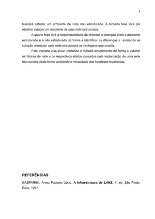8



buscará estudar um ambiente de rede não estruturado. A terceira fase terá por
objetivo estudar um ambiente de uma rede estruturada.
      A quarta fase terá a responsabilidade de oferecer a distinção entre o ambiente
estruturado e o não estruturado de forma a identificar as diferenças e avaliando se
solução oferecida pela rede estruturada as vantagens que propõe.
      Este trabalho visa atuar utilizando o método experimental de forma a estudar
os fatores de rede e os respectivos efeitos causados pela implantação de uma rede
estruturada desta forma avaliando a veracidade das hipóteses levantadas.




REFERÊNCIAS

GASPARINI, Anteu Fabiano Lúcio. A Infraestrutura de LANS. 4. ed. São Paulo:
Érica, 1997.
 