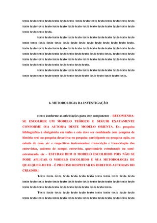 texto texto texto texto texto texto texto texto texto texto texto texto texto texto texto
texto texto texto texto texto texto texto texto texto texto texto texto texto texto texto
texto texto texto texto.
texto texto texto texto texto texto texto texto texto texto texto texto texto
texto texto texto texto texto texto texto texto texto texto texto texto texto texto.
texto texto texto texto texto texto texto texto texto texto texto texto texto texto texto
texto texto texto texto texto texto texto texto texto texto texto texto. texto texto texto
texto texto texto texto texto texto texto texto texto texto texto texto texto texto texto
texto texto texto texto texto texto texto texto texto.
texto texto texto texto texto texto texto texto texto texto texto texto texto
texto texto texto texto texto texto texto texto texto texto texto texto texto texto.
6. METODOLOGIA DA INVESTIGAÇÃO
(texto conforme as orientações para este componente – RECOMENDA-
SE ESCOLHER UM MODELO TEÓRICO E SEGUIR EXATAMENTE
CONFORME O/A AUTOR/A DESTE MODELO ORIENTA. Ex: pesquisa
bibliográfica é obrigatória em todas e esta deve ser combinada com pesquisa de
história oral ou pesquisa descritiva ou pesquisa participante ou pesquisa ação, ou
estudo de caso, etc e respectivos instrumentos: transcrição e transcriação das
entrevistas, caderno de campo, entrevista, questionário estruturado ou semi-
estruturado, etc – ESTUDAR BEM O MODELO ESCOLHIDO POIS NÃO SE
PODE APLICAR O MODELO ESCOLHIDO E SUA METODOLOGIA DE
QUALQUER JEITO – É PRECISO RESPEITAR OS DIREITOS AUTORAIS DO
CRIADOR )
Texto texto texto texto texto texto texto texto texto texto texto texto
texto texto texto texto texto texto texto texto texto texto texto texto texto texto texto
texto texto texto texto texto texto texto texto texto texto texto texto.
Texto texto texto texto texto texto texto texto texto texto texto texto
texto texto texto texto texto texto texto texto texto texto texto texto texto texto texto
 