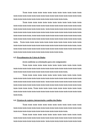 Texto texto texto texto texto texto texto texto texto texto texto texto
texto texto texto texto texto texto texto texto texto texto texto texto texto texto texto
texto texto texto texto texto texto texto texto texto texto texto texto.
Texto texto texto texto texto texto texto texto texto texto texto texto
texto texto texto texto texto texto texto texto texto texto texto texto texto texto texto
texto texto texto texto texto texto texto texto texto texto texto texto texto texto texto
texto texto texto texto texto texto texto texto texto texto texto texto texto texto texto
texto texto texto texto. texto texto texto texto texto texto texto texto texto texto texto
texto texto texto texto texto texto texto texto texto texto texto texto texto texto texto
texto. Texto texto texto texto texto texto texto texto texto texto texto texto texto
texto texto texto texto texto texto texto texto texto texto texto texto texto texto. texto
texto texto texto texto texto texto texto texto texto texto texto texto texto texto texto
texto texto texto texto texto texto texto texto texto texto texto.
6.3. Procedimentos da Coleta de Dados
(texto conforme as orientações para este componente)
Texto texto texto texto texto texto texto texto texto texto texto texto
texto texto texto texto texto texto texto texto texto texto texto texto texto texto texto
texto texto texto texto texto texto texto texto texto texto texto texto.
Texto texto texto texto texto texto texto texto texto texto texto texto
texto texto texto texto texto texto texto texto texto texto texto texto texto texto texto
texto texto texto texto texto texto texto texto texto texto texto texto texto texto texto
texto texto texto texto texto texto texto texto texto texto texto texto texto texto texto
texto texto texto texto. Texto texto texto texto texto texto texto texto texto texto
texto texto texto texto texto texto texto texto texto texto texto texto texto texto texto
texto texto.
6.4. Técnicas de registro, interpretação e análise dos Dados
Texto texto texto texto texto texto texto texto texto texto texto texto
texto texto texto texto texto texto texto texto texto texto texto texto texto texto texto
texto texto texto texto texto texto texto texto texto texto texto texto.
Texto texto texto texto texto texto texto texto texto texto texto texto
texto texto texto texto texto texto texto texto texto texto texto texto texto texto texto
texto texto texto texto texto texto texto texto texto texto texto texto texto texto texto
 