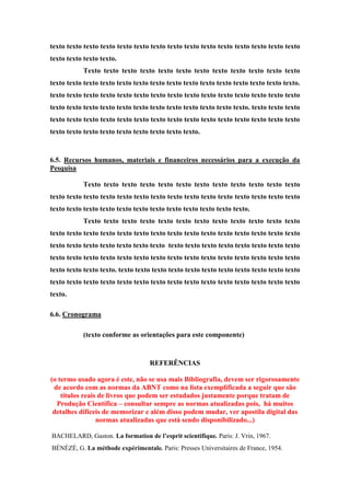 texto texto texto texto texto texto texto texto texto texto texto texto texto texto texto
texto texto texto texto.
Texto texto texto texto texto texto texto texto texto texto texto texto
texto texto texto texto texto texto texto texto texto texto texto texto texto texto texto.
texto texto texto texto texto texto texto texto texto texto texto texto texto texto texto
texto texto texto texto texto texto texto texto texto texto texto texto. texto texto texto
texto texto texto texto texto texto texto texto texto texto texto texto texto texto texto
texto texto texto texto texto texto texto texto texto.
6.5. Recursos humanos, materiais e financeiros necessários para a execução da
Pesquisa
Texto texto texto texto texto texto texto texto texto texto texto texto
texto texto texto texto texto texto texto texto texto texto texto texto texto texto texto
texto texto texto texto texto texto texto texto texto texto texto texto.
Texto texto texto texto texto texto texto texto texto texto texto texto
texto texto texto texto texto texto texto texto texto texto texto texto texto texto texto
texto texto texto texto texto texto texto texto texto texto texto texto texto texto texto
texto texto texto texto texto texto texto texto texto texto texto texto texto texto texto
texto texto texto texto. texto texto texto texto texto texto texto texto texto texto texto
texto texto texto texto texto texto texto texto texto texto texto texto texto texto texto
texto.
6.6. Cronograma
(texto conforme as orientações para este componente)
REFERÊNCIAS
(o termo usado agora é este, não se usa mais Bibliografia, devem ser rigorosamente
de acordo com as normas da ABNT como na lista exemplificada a seguir que são
títulos reais de livros que podem ser estudados justamente porque tratam de
Produção Científica – consultar sempre as normas atualizadas pois, há muitos
detalhes difíceis de memorizar e além disso podem mudar, ver apostila digital das
normas atualizadas que está sendo disponibilizado...)
BACHELARD, Gaston. La formation de l’esprit scientifique. Paris: J. Vrin, 1967.
BÉNÉZÉ, G. La méthode expérimentale. Paris: Presses Universitaires de France, 1954.
 