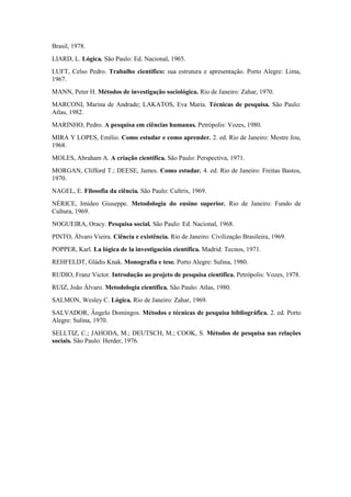 Brasil, 1978.
LIARD, L. Lógica. São Paulo: Ed. Nacional, 1965.
LUFT, Celso Pedro. Trabalho científico: sua estrutura e apresentação. Porto Alegre: Lima,
1967.
MANN, Peter H. Métodos de investigação sociológica. Rio de Janeiro: Zahar, 1970.
MARCONI, Marina de Andrade; LAKATOS, Eva Maria. Técnicas de pesquisa. São Paulo:
Atlas, 1982.
MARINHO, Pedro. A pesquisa em ciências humanas. Petrópolis: Vozes, 1980.
MIRA Y LOPES, Emílio. Como estudar e como aprender. 2. ed. Rio de Janeiro: Mestre Jou,
1968.
MOLES, Abraham A. A criação científica. São Paulo: Perspectiva, 1971.
MORGAN, Clifford T.; DEESE, James. Como estudar. 4. ed. Rio de Janeiro: Freitas Bastos,
1970.
NAGEL, E. Filosofia da ciência. São Paulo: Cultrix, 1969.
NÉRICE, Imídeo Giuseppe. Metodologia do ensino superior. Rio de Janeiro: Fundo de
Cultura, 1969.
NOGUEIRA, Oracy. Pesquisa social. São Paulo: Ed. Nacional, 1968.
PINTO, Álvaro Vieira. Ciência e existência. Rio de Janeiro: Civilização Brasileira, 1969.
POPPER, Karl. La lógica de la investigación científica. Madrid: Tecnos, 1971.
REHFELDT, Gládis Knak. Monografia e tese. Porto Alegre: Sulina, 1980.
RUDIO, Franz Victor. Introdução ao projeto de pesquisa científica. Petrópolis: Vozes, 1978.
RUIZ, João Álvaro. Metodologia científica. São Paulo: Atlas, 1980.
SALMON, Wesley C. Lógica. Rio de Janeiro: Zahar, 1969.
SALVADOR, Ângelo Domingos. Métodos e técnicas de pesquisa bibliográfica. 2. ed. Porto
Alegre: Sulina, 1970.
SELLTIZ, C.; JAHODA, M.; DEUTSCH, M.; COOK, S. Métodos de pesquisa nas relações
sociais. São Paulo: Herder, 1976.
 