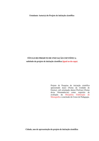 Estudante Autor(a) do Projeto de iniciação científica
TÍTULO DO PROJETO DE INICIAÇÃO CIENTÍFICA:
subtítulo do projeto de iniciação científica (igual ao da capa)
Projeto de Pesquisa de iniciação científica
apresentado à(ao) (Nome da Unidade de
Ensino), sob orientação do(as) Prof.(as) (Nome
do/as Orientador/as) como requisito de
avaliação da Disciplina Elaboração de
Monografia e conclusão do Curso de Pedagogia.
Cidade, ano de apresentação do projeto de iniciação científica
 