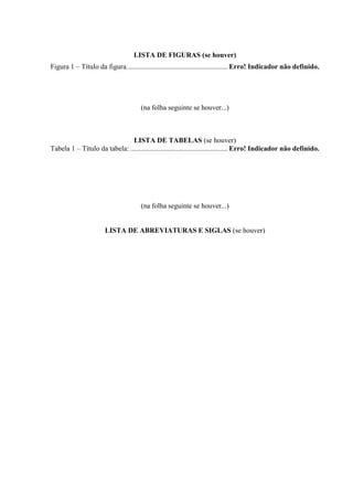 LISTA DE FIGURAS (se houver)
Figura 1 – Título da figura......................................................... Erro! Indicador não definido.
(na folha seguinte se houver...)
LISTA DE TABELAS (se houver)
Tabela 1 – Título da tabela:....................................................... Erro! Indicador não definido.
(na folha seguinte se houver...)
LISTA DE ABREVIATURAS E SIGLAS (se houver)
 