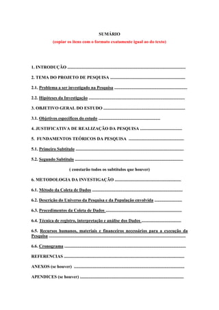 SUMÁRIO
(copiar os itens com o formato exatamente igual ao do texto)
1. INTRODUÇÃO ...........................................................................................................
2. TEMA DO PROJETO DE PESQUISA ....................................................................
2.1. Problema a ser investigado na Pesquisa ..................................................................
2.2. Hipóteses da Investigação .......................................................................................
3. OBJETIVO GERAL DO ESTUDO ..........................................................................
3.1. Objetivos específicos do estudo ........................................................
4. JUSTIFICATIVA DE REALIZAÇÃO DA PESQUISA ......................................
5. FUNDAMENTOS TEÓRICOS DA PESQUISA ..................................................
5.1. Primeiro Subtítulo ..................................................................................................
5.2. Segundo Subtitulo ..................................................................................................
( constarão todos os subtítulos que houver)
6. METODOLOGIA DA INVESTIGAÇÃO ............................................................
6.1. Método da Coleta de Dados ..................................................................................
6.2. Descrição do Universo da Pesquisa e da População envolvida .........................
6.3. Procedimentos da Coleta de Dados .....................................................................
6.4. Técnica de registro, interpretação e análise dos Dados ....................................
6.5. Recursos humanos, materiais e financeiros necessários para a execução da
Pesquisa ............................................................................................................................
6.6. Cronograma ..............................................................................................................
REFERENCIAS .............................................................................................................
ANEXOS (se houver) ....................................................................................................
APENDICES (se houver) ..............................................................................................
 