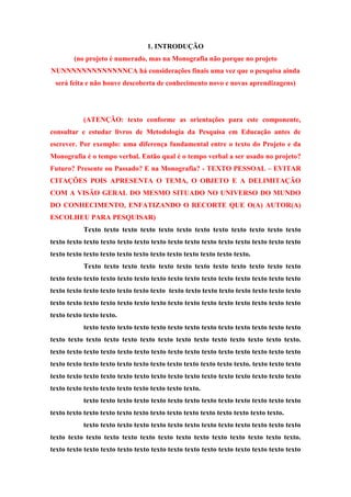 1. INTRODUÇÃO
(no projeto é numerado, mas na Monografia não porque no projeto
NUNNNNNNNNNNNNNCA há considerações finais uma vez que o pesquisa ainda
será feita e não houve descoberta de conhecimento novo e novas aprendizagens)
(ATENÇÃO: texto conforme as orientações para este componente,
consultar e estudar livros de Metodologia da Pesquisa em Educação antes de
escrever. Por exemplo: uma diferença fundamental entre o texto do Projeto e da
Monografia é o tempo verbal. Então qual é o tempo verbal a ser usado no projeto?
Futuro? Presente ou Passado? E na Monografia? - TEXTO PESSOAL – EVITAR
CITAÇÕES POIS APRESENTA O TEMA, O OBJETO E A DELIMITAÇÃO
COM A VISÃO GERAL DO MESMO SITUADO NO UNIVERSO DO MUNDO
DO CONHECIMENTO, ENFATIZANDO O RECORTE QUE O(A) AUTOR(A)
ESCOLHEU PARA PESQUISAR)
Texto texto texto texto texto texto texto texto texto texto texto texto
texto texto texto texto texto texto texto texto texto texto texto texto texto texto texto
texto texto texto texto texto texto texto texto texto texto texto texto.
Texto texto texto texto texto texto texto texto texto texto texto texto
texto texto texto texto texto texto texto texto texto texto texto texto texto texto texto
texto texto texto texto texto texto texto texto texto texto texto texto texto texto texto
texto texto texto texto texto texto texto texto texto texto texto texto texto texto texto
texto texto texto texto.
texto texto texto texto texto texto texto texto texto texto texto texto texto
texto texto texto texto texto texto texto texto texto texto texto texto texto texto.
texto texto texto texto texto texto texto texto texto texto texto texto texto texto texto
texto texto texto texto texto texto texto texto texto texto texto texto. texto texto texto
texto texto texto texto texto texto texto texto texto texto texto texto texto texto texto
texto texto texto texto texto texto texto texto texto.
texto texto texto texto texto texto texto texto texto texto texto texto texto
texto texto texto texto texto texto texto texto texto texto texto texto texto texto.
texto texto texto texto texto texto texto texto texto texto texto texto texto
texto texto texto texto texto texto texto texto texto texto texto texto texto texto.
texto texto texto texto texto texto texto texto texto texto texto texto texto texto texto
 