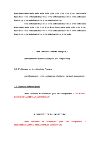 texto texto texto texto texto texto texto texto texto texto texto texto. texto texto
texto texto texto texto texto texto texto texto texto texto texto texto texto texto texto
texto texto texto texto texto texto texto texto texto texto.
texto texto texto texto texto texto texto texto texto texto texto texto texto
texto texto texto texto texto texto texto texto texto texto texto texto texto texto.
texto texto texto texto texto texto texto texto texto texto texto texto texto texto texto
texto texto texto texto texto texto texto texto texto texto texto texto.
2. TEMA DO PROJETO DE PESQUISA
(texto conforme as orientações para este componente)
2.1. Problema a ser investigado na Pesquisa
(questionamento - texto conforme as orientações para este componente)
2.2. Hipóteses da Investigação
(texto conforme as orientações para este componente – OPCIONAL
EM CIENCIAS HUMANAS E SOCIAIS)
3. OBJETIVO GERAL DO ESTUDO
(texto conforme as orientações para este componente –
RECOMENDADO NO MAXIMO DOIS OBJETIVOS)
 