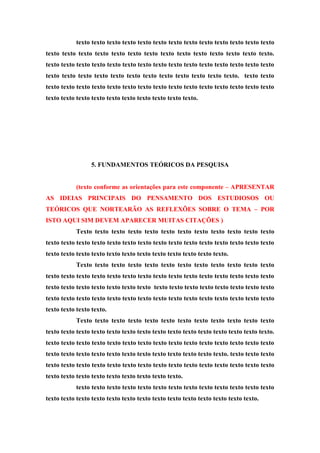 texto texto texto texto texto texto texto texto texto texto texto texto texto
texto texto texto texto texto texto texto texto texto texto texto texto texto texto.
texto texto texto texto texto texto texto texto texto texto texto texto texto texto texto
texto texto texto texto texto texto texto texto texto texto texto texto. texto texto
texto texto texto texto texto texto texto texto texto texto texto texto texto texto texto
texto texto texto texto texto texto texto texto texto texto.
5. FUNDAMENTOS TEÓRICOS DA PESQUISA
(texto conforme as orientações para este componente – APRESENTAR
AS IDEIAS PRINCIPAIS DO PENSAMENTO DOS ESTUDIOSOS OU
TEÓRICOS QUE NORTEARÃO AS REFLEXÕES SOBRE O TEMA – POR
ISTO AQUI SIM DEVEM APARECER MUITAS CITAÇÕES )
Texto texto texto texto texto texto texto texto texto texto texto texto
texto texto texto texto texto texto texto texto texto texto texto texto texto texto texto
texto texto texto texto texto texto texto texto texto texto texto texto.
Texto texto texto texto texto texto texto texto texto texto texto texto
texto texto texto texto texto texto texto texto texto texto texto texto texto texto texto
texto texto texto texto texto texto texto texto texto texto texto texto texto texto texto
texto texto texto texto texto texto texto texto texto texto texto texto texto texto texto
texto texto texto texto.
Texto texto texto texto texto texto texto texto texto texto texto texto
texto texto texto texto texto texto texto texto texto texto texto texto texto texto texto.
texto texto texto texto texto texto texto texto texto texto texto texto texto texto texto
texto texto texto texto texto texto texto texto texto texto texto texto. texto texto texto
texto texto texto texto texto texto texto texto texto texto texto texto texto texto texto
texto texto texto texto texto texto texto texto texto.
texto texto texto texto texto texto texto texto texto texto texto texto texto
texto texto texto texto texto texto texto texto texto texto texto texto texto texto.
 