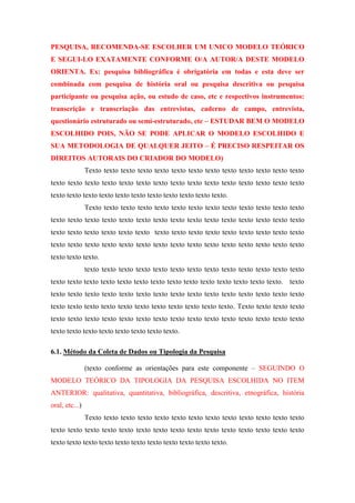 PESQUISA, RECOMENDA-SE ESCOLHER UM UNICO MODELO TEÓRICO
E SEGUI-LO EXATAMENTE CONFORME O/A AUTOR/A DESTE MODELO
ORIENTA. Ex: pesquisa bibliográfica é obrigatória em todas e esta deve ser
combinada com pesquisa de história oral ou pesquisa descritiva ou pesquisa
participante ou pesquisa ação, ou estudo de caso, etc e respectivos instrumentos:
transcrição e transcriação das entrevistas, caderno de campo, entrevista,
questionário estruturado ou semi-estruturado, etc – ESTUDAR BEM O MODELO
ESCOLHIDO POIS, NÃO SE PODE APLICAR O MODELO ESCOLHIDO E
SUA METODOLOGIA DE QUALQUER JEITO – É PRECISO RESPEITAR OS
DIREITOS AUTORAIS DO CRIADOR DO MODELO)
Texto texto texto texto texto texto texto texto texto texto texto texto texto
texto texto texto texto texto texto texto texto texto texto texto texto texto texto texto
texto texto texto texto texto texto texto texto texto texto texto.
Texto texto texto texto texto texto texto texto texto texto texto texto texto
texto texto texto texto texto texto texto texto texto texto texto texto texto texto texto
texto texto texto texto texto texto texto texto texto texto texto texto texto texto texto
texto texto texto texto texto texto texto texto texto texto texto texto texto texto texto
texto texto texto.
texto texto texto texto texto texto texto texto texto texto texto texto texto
texto texto texto texto texto texto texto texto texto texto texto texto texto texto. texto
texto texto texto texto texto texto texto texto texto texto texto texto texto texto texto
texto texto texto texto texto texto texto texto texto texto texto. Texto texto texto texto
texto texto texto texto texto texto texto texto texto texto texto texto texto texto texto
texto texto texto texto texto texto texto texto.
6.1. Método da Coleta de Dados ou Tipologia da Pesquisa
(texto conforme as orientações para este componente – SEGUINDO O
MODELO TEÓRICO DA TIPOLOGIA DA PESQUISA ESCOLHIDA NO ITEM
ANTERIOR: qualitativa, quantitativa, bibliográfica, descritiva, etnográfica, história
oral, etc...)
Texto texto texto texto texto texto texto texto texto texto texto texto texto
texto texto texto texto texto texto texto texto texto texto texto texto texto texto texto
texto texto texto texto texto texto texto texto texto texto texto.

 