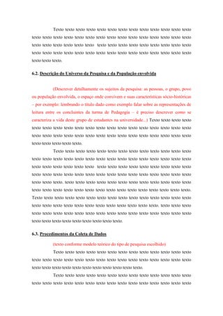 Texto texto texto texto texto texto texto texto texto texto texto texto texto
texto texto texto texto texto texto texto texto texto texto texto texto texto texto texto
texto texto texto texto texto texto texto texto texto texto texto texto texto texto texto
texto texto texto texto texto texto texto texto texto texto texto texto texto texto texto
texto texto texto.
6.2. Descrição do Universo da Pesquisa e da População envolvida

(Descrever detalhamente os sujeitos da pesquisa: as pessoas, o grupo, povo
ou população envolvida, o espaço onde convivem e suas características sócio-históricas
– por exemplo: lembrando o título dado como exemplo falar sobre as representações de
leitura entre os concluintes da turma de Pedagogia – é preciso descrever como se
caracteriza a vida deste grupo de estudantes na universidade...) Texto texto texto texto
texto texto texto texto texto texto texto texto texto texto texto texto texto texto texto
texto texto texto texto texto texto texto texto texto texto texto texto texto texto texto
texto texto texto texto texto.
Texto texto texto texto texto texto texto texto texto texto texto texto texto
texto texto texto texto texto texto texto texto texto texto texto texto texto texto texto
texto texto texto texto texto texto texto texto texto texto texto texto texto texto texto
texto texto texto texto texto texto texto texto texto texto texto texto texto texto texto
texto texto texto. texto texto texto texto texto texto texto texto texto texto texto texto
texto texto texto texto texto texto texto texto texto texto texto texto texto texto texto.
Texto texto texto texto texto texto texto texto texto texto texto texto texto texto texto
texto texto texto texto texto texto texto texto texto texto texto texto. texto texto texto
texto texto texto texto texto texto texto texto texto texto texto texto texto texto texto
texto texto texto texto texto texto texto texto texto.
6.3. Procedimentos da Coleta de Dados
(texto conforme modelo teórico do tipo de pesquisa escolhido)
Texto texto texto texto texto texto texto texto texto texto texto texto texto
texto texto texto texto texto texto texto texto texto texto texto texto texto texto texto
texto texto texto texto texto texto texto texto texto texto texto.
Texto texto texto texto texto texto texto texto texto texto texto texto texto
texto texto texto texto texto texto texto texto texto texto texto texto texto texto texto

 