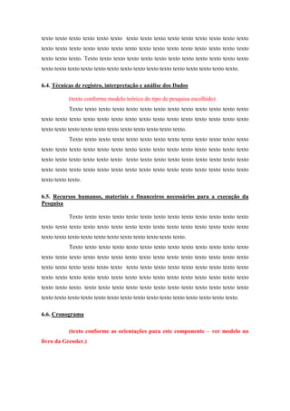 texto texto texto texto texto texto texto texto texto texto texto texto texto texto texto
texto texto texto texto texto texto texto texto texto texto texto texto texto texto texto
texto texto texto. Texto texto texto texto texto texto texto texto texto texto texto texto
texto texto texto texto texto texto texto texto texto texto texto texto texto texto texto.
6.4. Técnicas de registro, interpretação e análise dos Dados
(texto conforme modelo teórico do tipo de pesquisa escolhido)
Texto texto texto texto texto texto texto texto texto texto texto texto texto
texto texto texto texto texto texto texto texto texto texto texto texto texto texto texto
texto texto texto texto texto texto texto texto texto texto texto.
Texto texto texto texto texto texto texto texto texto texto texto texto texto
texto texto texto texto texto texto texto texto texto texto texto texto texto texto texto
texto texto texto texto texto texto texto texto texto texto texto texto texto texto texto
texto texto texto texto texto texto texto texto texto texto texto texto texto texto texto
texto texto texto.
6.5. Recursos humanos, materiais e financeiros necessários para a execução da
Pesquisa
Texto texto texto texto texto texto texto texto texto texto texto texto texto
texto texto texto texto texto texto texto texto texto texto texto texto texto texto texto
texto texto texto texto texto texto texto texto texto texto texto.
Texto texto texto texto texto texto texto texto texto texto texto texto texto
texto texto texto texto texto texto texto texto texto texto texto texto texto texto texto
texto texto texto texto texto texto texto texto texto texto texto texto texto texto texto
texto texto texto texto texto texto texto texto texto texto texto texto texto texto texto
texto texto texto. texto texto texto texto texto texto texto texto texto texto texto texto
texto texto texto texto texto texto texto texto texto texto texto texto texto texto texto.
6.6. Cronograma
(texto conforme as orientações para este componente – ver modelo no
livro da Gressler.)

 