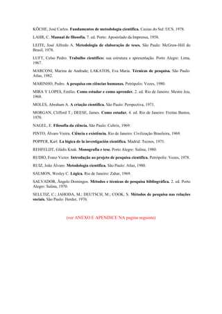 KÖCHE, José Carlos. Fundamentos de metodologia científica. Caxias do Sul: UCS, 1978.
LAHR, C. Manual de filosofia. 7. ed. Porto: Apostolado da Imprensa, 1958.
LEITE, José Alfredo A. Metodologia de elaboração de teses. São Paulo: McGraw-Hill do
Brasil, 1978.
LUFT, Celso Pedro. Trabalho científico: sua estrutura e apresentação. Porto Alegre: Lima,
1967.
MARCONI, Marina de Andrade; LAKATOS, Eva Maria. Técnicas de pesquisa. São Paulo:
Atlas, 1982.
MARINHO, Pedro. A pesquisa em ciências humanas. Petrópolis: Vozes, 1980.
MIRA Y LOPES, Emílio. Como estudar e como aprender. 2. ed. Rio de Janeiro: Mestre Jou,
1968.
MOLES, Abraham A. A criação científica. São Paulo: Perspectiva, 1971.
MORGAN, Clifford T.; DEESE, James. Como estudar. 4. ed. Rio de Janeiro: Freitas Bastos,
1970.
NAGEL, E. Filosofia da ciência. São Paulo: Cultrix, 1969.
PINTO, Álvaro Vieira. Ciência e existência. Rio de Janeiro: Civilização Brasileira, 1969.
POPPER, Karl. La lógica de la investigación científica. Madrid: Tecnos, 1971.
REHFELDT, Gládis Knak. Monografia e tese. Porto Alegre: Sulina, 1980.
RUDIO, Franz Victor. Introdução ao projeto de pesquisa científica. Petrópolis: Vozes, 1978.
RUIZ, João Álvaro. Metodologia científica. São Paulo: Atlas, 1980.
SALMON, Wesley C. Lógica. Rio de Janeiro: Zahar, 1969.
SALVADOR, Ângelo Domingos. Métodos e técnicas de pesquisa bibliográfica. 2. ed. Porto
Alegre: Sulina, 1970.
SELLTIZ, C.; JAHODA, M.; DEUTSCH, M.; COOK, S. Métodos de pesquisa nas relações
sociais. São Paulo: Herder, 1976.

(ver ANEXO E APENDICE NA pagina seguinte)

 