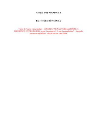 ANEXO A OU APENDICE A

EX: TÍTULO DO ANEXO A

Texto do Anexo ou Apêndice – CONSTULTAR NAS NORMAS SOBRE A
DIFERENÇA ENTRE OS DOIS: o que é um Anexo? O que é um apêndice? – havendo
anexos ou apêndices, colocar um em cada folha.

 
