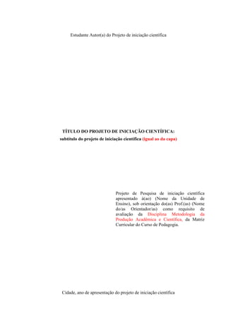 Estudante Autor(a) do Projeto de iniciação científica

TÍTULO DO PROJETO DE INICIAÇÃO CIENTÍFICA:
subtítulo do projeto de iniciação científica (igual ao da capa)

Projeto de Pesquisa de iniciação científica
apresentado à(ao) (Nome da Unidade de
Ensino), sob orientação do(as) Prof.(as) (Nome
do/as Orientador/as) como requisito de
avaliação da Disciplina Metodologia da
Produção Acadêmica e Científica, da Matriz
Curricular do Curso de Pedagogia.

Cidade, ano de apresentação do projeto de iniciação científica

 