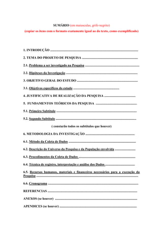 SUMÁRIO (em maiusculas, grifo negrito)
(copiar os itens com o formato exatamente igual ao do texto, como exemplificado)

1. INTRODUÇÃO ...........................................................................................................
2. TEMA DO PROJETO DE PESQUISA ....................................................................
2.1. Problema a ser investigado na Pesquisa ..................................................................
2.2. Hipóteses da Investigação .......................................................................................
3. OBJETIVO GERAL DO ESTUDO ..........................................................................
3.1. Objetivos específicos do estudo ........................................................
4. JUSTIFICATIVA DE REALIZAÇÃO DA PESQUISA ......................................
5. FUNDAMENTOS TEÓRICOS DA PESQUISA ..................................................
5.1. Primeiro Subtítulo ..................................................................................................
5.2. Segundo Subtitulo ..................................................................................................
( constarão todos os subtítulos que houver)
6. METODOLOGIA DA INVESTIGAÇÃO ............................................................
6.1. Método da Coleta de Dados ..................................................................................
6.2. Descrição do Universo da Pesquisa e da População envolvida .........................
6.3. Procedimentos da Coleta de Dados .....................................................................
6.4. Técnica de registro, interpretação e análise dos Dados ....................................
6.5. Recursos humanos, materiais e financeiros necessários para a execução da
Pesquisa ............................................................................................................................
6.6. Cronograma ..............................................................................................................
REFERENCIAS .............................................................................................................
ANEXOS (se houver) ....................................................................................................
APENDICES (se houver) ..............................................................................................

 