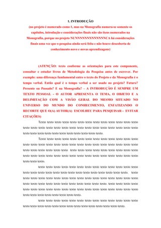 1. INTRODUÇÃO
(no projeto é numerado como 1, mas na Monografia numera-se somente os
capítulos, introdução e considerações finais não são itens numerados na
Monografia, porque no projeto NUNNNNNNNNNNNNNCA há considerações
finais uma vez que o pesquisa ainda será feita e não houve descoberta de
conhecimento novo e novas aprendizagens)

(ATENÇÃO: texto conforme as orientações para este componente,
consultar e estudar livros de Metodologia da Pesquisa antes de escrever. Por
exemplo: uma diferença fundamental entre o texto do Projeto e da Monografia é o
tempo verbal. Então qual é o tempo verbal a ser usado no projeto? Futuro?
Presente ou Passado? E na Monografia? – A INTRODUÇÃO É SEMPRE UM
TEXTO PESSOAL - O AUTOR APRESENTA O TEMA, O OBJETO E A
DELIMITAÇÃO COM A VISÃO GERAL DO MESMO SITUADO NO
UNIVERSO

DO

MUNDO

DO

CONHECIMENTO,

ENFATIZANDO

O

RECORTE QUE O(A) AUTOR(A) ESCOLHEU PARA PESQUISAR - EVITAR
CITAÇÕES)
Texto texto texto texto texto texto texto texto texto texto texto texto texto
texto texto texto texto texto texto texto texto texto texto texto texto texto texto texto
texto texto texto texto texto texto texto texto texto texto texto.
Texto texto texto texto texto texto texto texto texto texto texto texto texto
texto texto texto texto texto texto texto texto texto texto texto texto texto texto texto
texto texto texto texto texto texto texto texto texto texto texto texto texto texto texto
texto texto texto texto texto texto texto texto texto texto texto texto texto texto texto
texto texto texto.
texto texto texto texto texto texto texto texto texto texto texto texto texto
texto texto texto texto texto texto texto texto texto texto texto texto texto texto. texto
texto texto texto texto texto texto texto texto texto texto texto texto texto texto texto
texto texto texto texto texto texto texto texto texto texto texto. texto texto texto texto
texto texto texto texto texto texto texto texto texto texto texto texto texto texto texto
texto texto texto texto texto texto texto texto.
texto texto texto texto texto texto texto texto texto texto texto texto texto
texto texto texto texto texto texto texto texto texto texto texto texto texto texto.

 