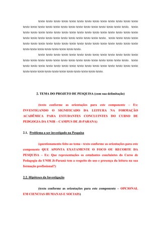 texto texto texto texto texto texto texto texto texto texto texto texto texto
texto texto texto texto texto texto texto texto texto texto texto texto texto texto. texto
texto texto texto texto texto texto texto texto texto texto texto texto texto texto texto
texto texto texto texto texto texto texto texto texto texto texto. texto texto texto texto
texto texto texto texto texto texto texto texto texto texto texto texto texto texto texto
texto texto texto texto texto texto texto texto.
texto texto texto texto texto texto texto texto texto texto texto texto texto
texto texto texto texto texto texto texto texto texto texto texto texto texto texto. texto
texto texto texto texto texto texto texto texto texto texto texto texto texto texto texto
texto texto texto texto texto texto texto texto texto texto texto.

2. TEMA DO PROJETO DE PESQUISA (com sua delimitação)
(texto conforme as orientações para este componente – Ex:
INVESTIGANDO
ACADÊMICA

O

SIGNIFICADO

DA

LEITURA

NA

FORMAÇÃO

PARA ESTUDANTES CONCLUINTES DO CURSO DE

PEDGOGIA DA UNIR – CAMPUS DE JI-PARANA)

2.1. Problema a ser investigado na Pesquisa

(questionamento feito ao tema - texto conforme as orientações para este
componente QUE APONTA EXATAMENTE O FOCO OU RECORTE DA
PESQUISA – Ex: Que representações os estudantes concluintes do Curso de
Pedagogia da UNIR Ji-Paraná tem a respeito do uso e presença da leitura na sua
formação profissional?)

2.2. Hipóteses da Investigação
(texto conforme as orientações para este componente – OPCIONAL
EM CIENCIAS HUMANAS E SOCIAIS)

 