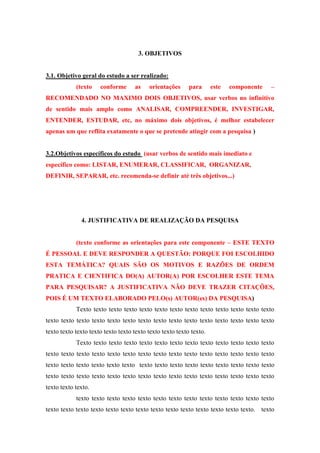 3. OBJETIVOS

3.1. Objetivo geral do estudo a ser realizado:
(texto

conforme

as

orientações

para

este

componente

–

RECOMENDADO NO MAXIMO DOIS OBJETIVOS, usar verbos no infinitivo
de sentido mais amplo como ANALISAR, COMPREENDER, INVESTIGAR,
ENTENDER, ESTUDAR, etc, no máximo dois objetivos, é melhor estabelecer
apenas um que reflita exatamente o que se pretende atingir com a pesquisa )

3.2.Objetivos específicos do estudo (usar verbos de sentido mais imediato e
específico como: LISTAR, ENUMERAR, CLASSIFICAR, ORGANIZAR,
DEFINIR, SEPARAR, etc. recomenda-se definir até três objetivos...)

4. JUSTIFICATIVA DE REALIZAÇÃO DA PESQUISA
(texto conforme as orientações para este componente – ESTE TEXTO
É PESSOAL E DEVE RESPONDER A QUESTÃO: PORQUE FOI ESCOLHIDO
ESTA TEMÁTICA? QUAIS SÃO OS MOTIVOS E RAZÕES DE ORDEM
PRATICA E CIENTIFICA DO(A) AUTOR(A) POR ESCOLHER ESTE TEMA
PARA PESQUISAR? A JUSTIFICATIVA NÃO DEVE TRAZER CITAÇÕES,
POIS É UM TEXTO ELABORADO PELO(s) AUTOR(es) DA PESQUISA)
Texto texto texto texto texto texto texto texto texto texto texto texto texto
texto texto texto texto texto texto texto texto texto texto texto texto texto texto texto
texto texto texto texto texto texto texto texto texto texto texto.
Texto texto texto texto texto texto texto texto texto texto texto texto texto
texto texto texto texto texto texto texto texto texto texto texto texto texto texto texto
texto texto texto texto texto texto texto texto texto texto texto texto texto texto texto
texto texto texto texto texto texto texto texto texto texto texto texto texto texto texto
texto texto texto.
texto texto texto texto texto texto texto texto texto texto texto texto texto
texto texto texto texto texto texto texto texto texto texto texto texto texto texto. texto

 
