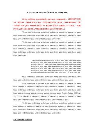 5. FUNDAMENTOS TEÓRICOS DA PESQUISA
(texto conforme as orientações para este componente – APRESENTAR
AS IDEIAS PRINCIPAIS DO PENSAMENTO DO/S ESTUDIOSO/S OU
TEÓRICO/S QUE NORTEARÃO AS REFLEXÕES SOBRE O TEMA – POR
ISTO AQUI SIM IRÃO APARECER MUITAS CITAÇÕES... )
Texto texto texto texto texto texto texto texto texto texto texto texto texto
texto texto texto texto texto texto texto texto texto texto texto texto texto texto texto
texto texto texto texto texto texto texto texto texto texto texto.
Texto texto texto texto texto texto texto texto texto texto texto texto texto
texto texto texto texto texto texto texto texto texto texto texto texto texto texto texto
texto texto texto texto texto texto texto texto texto texto texto texto texto texto texto
texto texto texto texto texto texto texto texto texto texto texto texto texto texto texto
texto texto texto.
Texto texto texto texto texto texto texto texto texto texto texto texto
texto texto texto texto texto texto texto texto texto texto texto texto
texto texto texto. texto texto texto texto texto texto texto texto texto
texto texto texto texto texto texto texto texto texto texto texto texto
texto texto texto texto texto texto. texto texto texto texto texto texto
texto texto texto texto texto texto texto texto texto texto texto texto
texto texto texto texto texto texto texto texto texto. (AUTOR, ano, p.)

texto texto texto texto texto texto texto texto texto texto texto texto texto
texto texto texto texto texto texto texto texto texto texto texto texto texto texto.
texto texto texto texto texto texto texto texto texto texto texto texto texto
texto texto texto texto texto texto texto texto texto texto texto texto texto texto. texto
texto texto texto texto texto texto texto texto texto texto texto texto texto texto texto
texto texto texto texto texto texto texto texto texto texto texto. Explica Fulano (2009, p.
52) “Texto texto texto texto texto texto texto texto texto texto texto texto texto texto
texto texto texto texto texto texto texto texto texto texto texto texto texto.”
Texto texto texto texto texto texto texto texto texto texto texto texto texto
texto texto texto texto texto texto texto texto texto texto texto texto texto texto. texto
texto texto texto texto texto texto texto texto texto texto texto texto texto texto texto
texto texto texto texto texto texto texto texto texto texto texto.

5.1. Primeiro Subtítulo

 