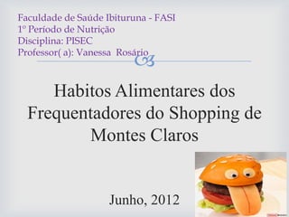 
Habitos Alimentares dos
Frequentadores do Shopping de
Montes Claros
Junho, 2012
Faculdade de Saúde Ibituruna - FASI
1º Período de Nutrição
Disciplina: PISEC
Professor( a): Vanessa Rosário
 