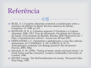
 BLEIL, S. I. O padrão alimentar ocidental: considerações sobre a
mudança de hábitos no Brasil. Revista cadernos de debate,
Campinas, VI. 1998. p.1-25.
 BOTELHO, R. B. A. Culinária regional: O Nordeste e a Cultura
alimentar. 2006. 192 f. Tese de doutorado- Faculdade de Ciências
da Saúde, Universidade de Brasília. Brasília, 2006 Disponível em: <
http://repositorio.bce.unb.br>. Acesso em: 08 mar.2011.
 HERNÁNDEZ, J. C. Patrimônio e globalização: o caso das culturas
alimentares. In: CANESQUI, A. M.; GARCIA, R. W. D.
Antropologia e nutrição: um diálogo possível. Rio de Janeiro:
Fiocruz, 2005. 306p.
 Marshall. D. W. (1996), “Eating at home: meals and food choice”, in
Food choice and the consumer. London, Goldsmiths University of
London, 1996.
 RITZER, George. The McDonaldization of society. Thousand Oaks,
Pine Forge, 1993.
Referência
 