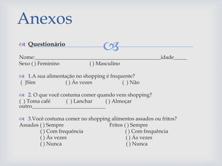  Questionário
Nome:________________________________________________idade_____
Sexo ( ) Feminino ( ) Masculino
 1.A sua alimentação no shopping é frequente?
( )Sim ( ) Às vezes ( ) Não
 2. O que você costuma comer quando vem shopping?
( ) Toma café ( ) Lanchar ( ) Almoçar
outro____________________________
 3.Você costuma comer no shopping alimentos assados ou fritos?
Assados ( ) Sempre Fritos ( ) Sempre
( ) Com frequência ( ) Com frequência
( ) Às vezes ( ) Às vezes
( ) Nunca ( ) Nunca
Anexos
 