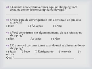  4.Quando você costuma comer aqui no shopping você
costuma comer de forma rápida ou devagar?
___________________________________________________
 5.Você para de comer quando tem a sensação de que está
satisfeito?
( ) Sim ( ) Às vezes ( ) Não
 6.Você come frutas em algum momento de sua refeição no
shopping?
( ) Sim Às vezes ( ) Não
 7.O que você costuma tomar quando está se alimentando no
shopping?
( ) água ( ) Suco ( ) Refrigerante ( ) cerveja ( )
outros
Qual?___________________________________________
 
