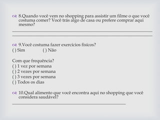  8.Quando você vem no shopping para assistir um filme o que você
costuma comer? Você trás algo de casa ou prefere comprar aqui
mesmo?
_______________________________________________________________
_______________________________________________________________
 9.Você costuma fazer exercícios fisícos?
( ) Sim ( ) Não
Com que frequência?
( ) 1 vez por semana
( ) 2 vezes por semana
( ) 3 vezes por semana
( ) Todos os dias
 10.Qual alimento que você encontra aqui no shopping que você
considera saudável?
___________________________________________________
 