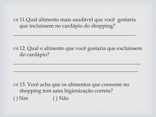  11.Qual alimento mais saudável que você gostaria
que incluíssem no cardápio do shopping?
_______________________________________________
 12. Qual o alimento que você gostaria que excluíssem
do cardápio?
_________________________________________________
________________________________________________
 13. Você acha que os alimentos que consome no
shopping tem uma higienização correta?
( ) Sim ( ) Não
 