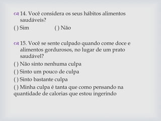  14. Você considera os seus hábitos alimentos
saudáveis?
( ) Sim ( ) Não
 15. Você se sente culpado quando come doce e
alimentos gordurosos, no lugar de um prato
saudável?
( ) Não sinto nenhuma culpa
( ) Sinto um pouco de culpa
( ) Sinto bastante culpa
( ) Minha culpa é tanta que como pensando na
quantidade de calorias que estou ingerindo
 