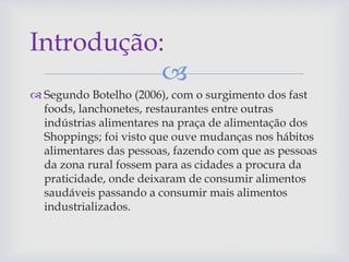 
 Segundo Botelho (2006), com o surgimento dos fast
foods, lanchonetes, restaurantes entre outras
indústrias alimentares na praça de alimentação dos
Shoppings; foi visto que ouve mudanças nos hábitos
alimentares das pessoas, fazendo com que as pessoas
da zona rural fossem para as cidades a procura da
praticidade, onde deixaram de consumir alimentos
saudáveis passando a consumir mais alimentos
industrializados.
Introdução:
 