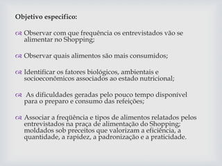 Objetivo especifico:
 Observar com que frequência os entrevistados vão se
alimentar no Shopping;
 Observar quais alimentos são mais consumidos;
 Identificar os fatores biológicos, ambientais e
socioeconômicos associados ao estado nutricional;
 As dificuldades geradas pelo pouco tempo disponível
para o preparo e consumo das refeições;
 Associar a freqüência e tipos de alimentos relatados pelos
entrevistados na praça de alimentação do Shopping;
moldados sob preceitos que valorizam a eficiência, a
quantidade, a rapidez, a padronização e a praticidade.
 