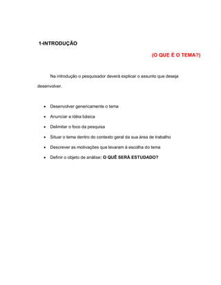 1-INTRODUÇÃO
(O QUE É O TEMA?)
Na introdução o pesquisador deverá explicar o assunto que deseja
desenvolver.
 Desenvolver genericamente o tema
 Anunciar a idéia básica
 Delimitar o foco da pesquisa
 Situar o tema dentro do contexto geral da sua área de trabalho
 Descrever as motivações que levaram à escolha do tema
 Definir o objeto de análise: O QUÊ SERÁ ESTUDADO?
 