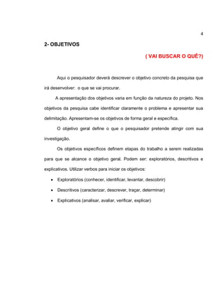 4
2- OBJETIVOS
( VAI BUSCAR O QUÊ?)
Aqui o pesquisador deverá descrever o objetivo concreto da pesquisa que
irá desenvolver: o que se vai procurar.
A apresentação dos objetivos varia em função da natureza do projeto. Nos
objetivos da pesquisa cabe identificar claramente o problema e apresentar sua
delimitação. Apresentam-se os objetivos de forma geral e específica.
O objetivo geral define o que o pesquisador pretende atingir com sua
investigação.
Os objetivos específicos definem etapas do trabalho a serem realizadas
para que se alcance o objetivo geral. Podem ser: exploratórios, descritivos e
explicativos. Utilizar verbos para iniciar os objetivos:
 Exploratórios (conhecer, identificar, levantar, descobrir)
 Descritivos (caracterizar, descrever, traçar, determinar)
 Explicativos (analisar, avaliar, verificar, explicar)
 