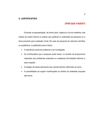 5
3- JUSTIFICATIVA
(POR QUE FAZER?)
Consiste na apresentação, de forma clara, objetiva e rica em detalhes, das
razões de ordem teórica ou prática que justificam a realização da pesquisa ou o
tema proposto para avaliação inicial. No caso de pesquisa de natureza científica
ou acadêmica, a justificativa deve indicar:
 A relevância social do problema a ser investigado.
 As contribuições que a pesquisa pode trazer, no sentido de proporcionar
respostas aos problemas propostos ou ampliaras formulações teóricas a
esse respeito.
 O estágio de desenvolvimento dos conhecimentos referentes ao tema.
 A possibilidade de sugerir modificações no âmbito da realidade proposta
pelo tema.
 
