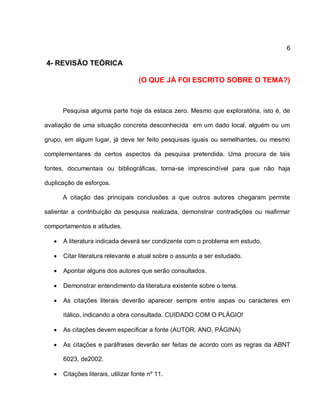 6
4- REVISÃO TEÓRICA
(O QUE JÁ FOI ESCRITO SOBRE O TEMA?)
Pesquisa alguma parte hoje da estaca zero. Mesmo que exploratória, isto é, de
avaliação de uma situação concreta desconhecida em um dado local, alguém ou um
grupo, em algum lugar, já deve ter feito pesquisas iguais ou semelhantes, ou mesmo
complementares de certos aspectos da pesquisa pretendida. Uma procura de tais
fontes, documentais ou bibliográficas, torna-se imprescindível para que não haja
duplicação de esforços.
A citação das principais conclusões a que outros autores chegaram permite
salientar a contribuição da pesquisa realizada, demonstrar contradições ou reafirmar
comportamentos e atitudes.
 A literatura indicada deverá ser condizente com o problema em estudo.
 Citar literatura relevante e atual sobre o assunto a ser estudado.
 Apontar alguns dos autores que serão consultados.
 Demonstrar entendimento da literatura existente sobre o tema.
 As citações literais deverão aparecer sempre entre aspas ou caracteres em
itálico, indicando a obra consultada. CUIDADO COM O PLÁGIO!
 As citações devem especificar a fonte (AUTOR, ANO, PÁGINA)
 As citações e paráfrases deverão ser feitas de acordo com as regras da ABNT
6023, de2002.
 Citações literais, utilizar fonte nº 11.
 