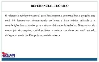 REFERENCIAL TEÓRICO
O referencial teórico é essencial para fundamentar e contextualizar a pesquisa que
você irá desenvolver, demonstrando ao leitor a base teórica utilizada e a
contribuição dessas teorias para o desenvolvimento do trabalho. Nessa etapa do
seu projeto de pesquisa, você deve listar os autores e as obras que você pretende
dialogar no seu texto. Cite pelo menos três autores.
 