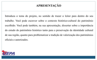 APRESENTAÇÃO
Introduza o tema do projeto, no sentido de trazer o leitor para dentro do seu
trabalho. Você pode escrever sobre o contexto histórico-cultural do patrimônio
escolhido. Você pode também, na sua apresentação, dissertar sobre a importância
do estudo do patrimônio histórico tanto para a preservação da identidade cultural
de sua região, quanto para problematizar a tradição de valorização dos patrimônios
oficiais e autorizados.
 