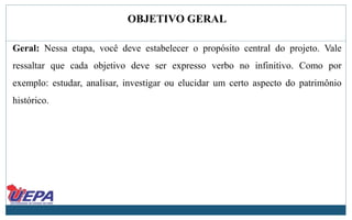 OBJETIVO GERAL
Geral: Nessa etapa, você deve estabelecer o propósito central do projeto. Vale
ressaltar que cada objetivo deve ser expresso verbo no infinitivo. Como por
exemplo: estudar, analisar, investigar ou elucidar um certo aspecto do patrimônio
histórico.
 